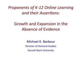 Proponents	
  of	
  K-­‐12	
  Online	
  Learning	
  
and	
  their	
  Asser8ons:	
  
	
  
Growth	
  and	
  Expansion	
  in	
  the	
  
Absence	
  of	
  Evidence	
  
Michael	
  K.	
  Barbour	
  
Director	
  of	
  Doctoral	
  Studies	
  
Sacred	
  Heart	
  University	
  
 