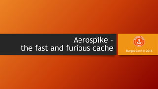 Aerospike –
the fast and furious cache Burgas Conf @ 2016
 