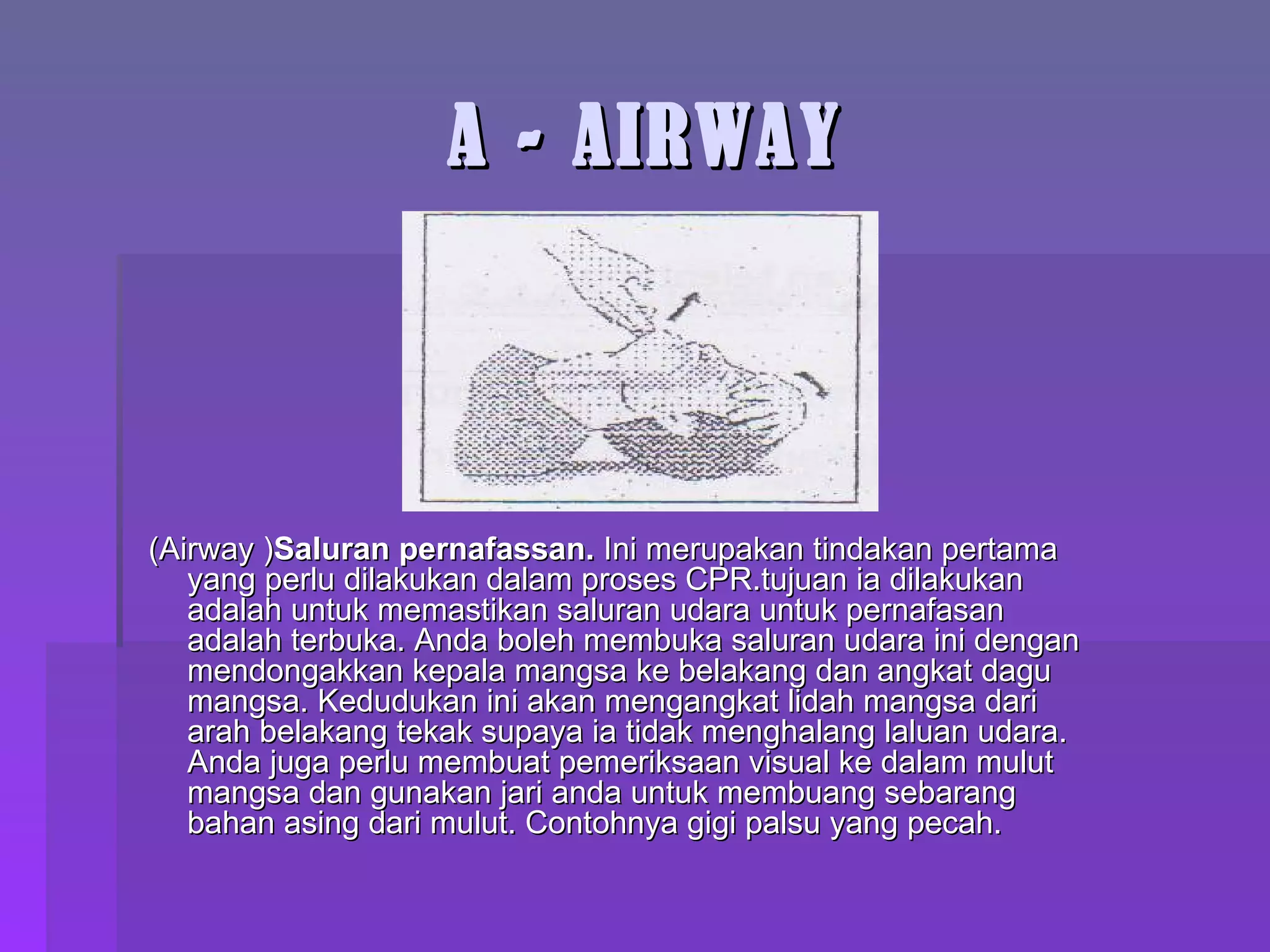 A - AIRWAY (Airway ) Saluran pernafassan.  Ini merupakan tindakan pertama yang perlu dilakukan dalam proses CPR.tujuan ia dilakukan  adalah untuk memastikan saluran udara untuk pernafasan adalah terbuka.  Anda boleh membuka saluran udara ini dengan mendongakkan kepala mangsa ke belakang dan angkat dagu mangsa. Kedudukan ini akan mengangkat lidah mangsa dari arah belakang tekak supaya ia tidak menghalang laluan udara. Anda juga perlu membuat pemeriksaan visual ke dalam mulut mangsa dan gunakan jari anda untuk membuang sebarang bahan asing dari mulut.  Contohnya gigi palsu yang pecah. 