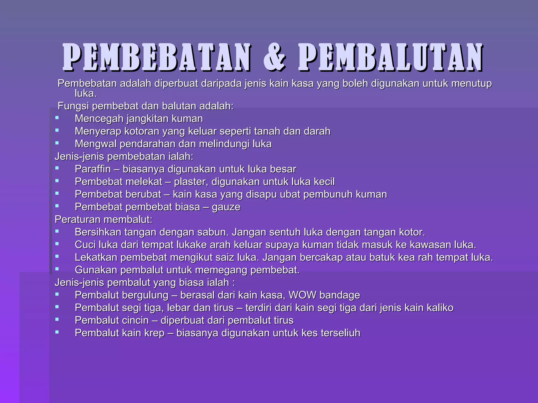 PEMBEBATAN & PEMBALUTAN Pembebatan adalah diperbuat daripada jenis kain kasa yang boleh digunakan untuk menutup luka. Fungsi pembebat dan balutan adalah: Mencegah jangkitan kuman Menyerap kotoran yang keluar seperti tanah dan darah Mengwal pendarahan dan melindungi luka Jenis-jenis pembebatan ialah: Paraffin – biasanya digunakan untuk luka besar Pembebat melekat – plaster, digunakan untuk luka kecil Pembebat berubat – kain kasa yang disapu ubat pembunuh kuman Pembebat pembebat biasa – gauze  Peraturan membalut: Bersihkan tangan dengan sabun. Jangan sentuh luka dengan tangan kotor. Cuci luka dari tempat lukake arah keluar supaya kuman tidak masuk ke kawasan luka. Lekatkan pembebat mengikut saiz luka. Jangan bercakap atau batuk kea rah tempat luka. Gunakan pembalut untuk memegang pembebat. Jenis-jenis pembalut yang biasa ialah : Pembalut bergulung – berasal dari kain kasa, WOW bandage Pembalut segi tiga, lebar dan tirus – terdiri dari kain segi tiga dari jenis kain kaliko Pembalut cincin – diperbuat dari pembalut tirus Pembalut kain krep – biasanya digunakan untuk kes terseliuh 