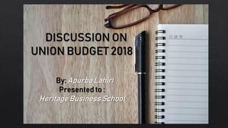 DISCUSSION ON
UNION BUDGET 2018
By: Apurba Lahiri
Presented to :
Heritage Business School
 