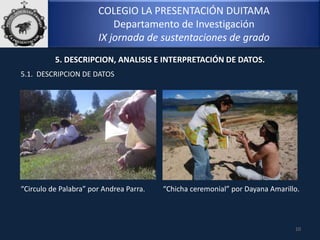 COLEGIO LA PRESENTACIÓN DUITAMA
Departamento de Investigación
IX jornada de sustentaciones de grado
10
5. DESCRIPCION, ANALISIS E INTERPRETACIÓN DE DATOS.
5.1. DESCRIPCION DE DATOS
“Circulo de Palabra” por Andrea Parra. “Chicha ceremonial” por Dayana Amarillo.
 