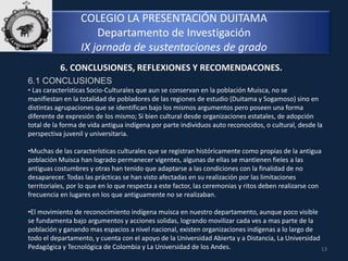 COLEGIO LA PRESENTACIÓN DUITAMA
Departamento de Investigación
IX jornada de sustentaciones de grado
13
6. CONCLUSIONES, REFLEXIONES Y RECOMENDACONES.
6.1 CONCLUSIONES
• Las características Socio-Culturales que aun se conservan en la población Muisca, no se
manifiestan en la totalidad de pobladores de las regiones de estudio (Duitama y Sogamoso) sino en
distintas agrupaciones que se identifican bajo los mismos argumentos pero poseen una forma
diferente de expresión de los mismo; Si bien cultural desde organizaciones estatales, de adopción
total de la forma de vida antigua indígena por parte individuos auto reconocidos, o cultural, desde la
perspectiva juvenil y universitaria.
•Muchas de las características culturales que se registran históricamente como propias de la antigua
población Muisca han logrado permanecer vigentes, algunas de ellas se mantienen fieles a las
antiguas costumbres y otras han tenido que adaptarse a las condiciones con la finalidad de no
desaparecer. Todas las prácticas se han visto afectadas en su realización por las limitaciones
territoriales, por lo que en lo que respecta a este factor, las ceremonias y ritos deben realizarse con
frecuencia en lugares en los que antiguamente no se realizaban.
•El movimiento de reconocimiento indígena muisca en nuestro departamento, aunque poco visible
se fundamenta bajo argumentos y acciones solidas, logrando movilizar cada ves a mas parte de la
población y ganando mas espacios a nivel nacional, existen organizaciones indígenas a lo largo de
todo el departamento, y cuenta con el apoyo de la Universidad Abierta y a Distancia, La Universidad
Pedagógica y Tecnológica de Colombia y La Universidad de los Andes.
 