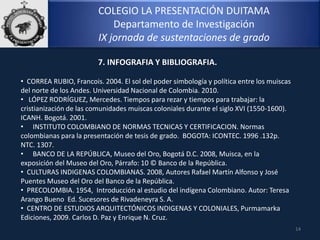 COLEGIO LA PRESENTACIÓN DUITAMA
Departamento de Investigación
IX jornada de sustentaciones de grado
14
7. INFOGRAFIA Y BIBLIOGRAFIA.
• CORREA RUBIO, Francois. 2004. El sol del poder simbología y política entre los muiscas
del norte de los Andes. Universidad Nacional de Colombia. 2010.
• LÓPEZ RODRÍGUEZ, Mercedes. Tiempos para rezar y tiempos para trabajar: la
cristianización de las comunidades muiscas coloniales durante el siglo XVI (1550-1600).
ICANH. Bogotá. 2001.
• INSTITUTO COLOMBIANO DE NORMAS TECNICAS Y CERTIFICACION. Normas
colombianas para la presentación de tesis de grado. BOGOTA: ICONTEC. 1996 .132p.
NTC. 1307.
• BANCO DE LA REPÚBLICA, Museo del Oro, Bogotá D.C. 2008, Muisca, en la
exposición del Museo del Oro, Párrafo: 10 © Banco de la República.
• CULTURAS INDIGENAS COLOMBIANAS. 2008, Autores Rafael Martín Alfonso y José
Puentes Museo del Oro del Banco de la República.
• PRECOLOMBIA. 1954, Introducción al estudio del indígena Colombiano. Autor: Teresa
Arango Bueno Ed. Sucesores de Rivadeneyra S. A.
• CENTRO DE ESTUDIOS ARQUITECTÓNICOS INDIGENAS Y COLONIALES, Purmamarka
Ediciones, 2009. Carlos D. Paz y Enrique N. Cruz.
 