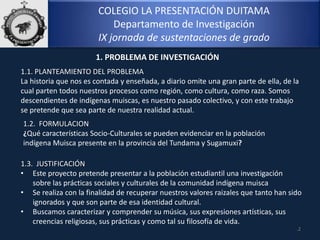 COLEGIO LA PRESENTACIÓN DUITAMA
Departamento de Investigación
IX jornada de sustentaciones de grado
1.1. PLANTEAMIENTO DEL PROBLEMA
La historia que nos es contada y enseñada, a diario omite una gran parte de ella, de la
cual parten todos nuestros procesos como región, como cultura, como raza. Somos
descendientes de indígenas muiscas, es nuestro pasado colectivo, y con este trabajo
se pretende que sea parte de nuestra realidad actual.
1.2. FORMULACION
¿Qué características Socio-Culturales se pueden evidenciar en la población
indígena Muisca presente en la provincia del Tundama y Sugamuxi?
1.3. JUSTIFICACIÓN
• Este proyecto pretende presentar a la población estudiantil una investigación
sobre las prácticas sociales y culturales de la comunidad indígena muisca
• Se realiza con la finalidad de recuperar nuestros valores raizales que tanto han sido
ignorados y que son parte de esa identidad cultural.
• Buscamos caracterizar y comprender su música, sus expresiones artísticas, sus
creencias religiosas, sus prácticas y como tal su filosofía de vida.
.2
1. PROBLEMA DE INVESTIGACIÓN
 