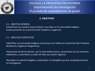 COLEGIO LA PRESENTACIÓN DUITAMA
Departamento de Investigación
IX jornada de sustentaciones de grado
2.1. OBJETIVO GENERAL
Caracterizar los cambios Socio-Cultural ocurridos en la comunidad indígena
muisca presente en la provincia del Tundama y Sugamuxi.
3
2. OBJETIVOS
2.1. OBJETIVOS ESPECIFICOS
•Identificar la comunidad indígena muisca que aun habita en la provincia del Tundama
(Duitama) y Sugamuxi (Sogamoso).
•Interactuar de forma directa con la comunidad muisca, conociendo así sus creencias,
tradiciones y costumbres y cuáles de ellas aun tienen vigencia.
•Recopilar el material tangible y materializar el intangible que fue recopilado durante
la investigación.
 