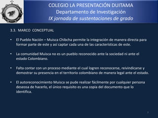 COLEGIO LA PRESENTACIÓN DUITAMA
Departamento de Investigación
IX jornada de sustentaciones de grado
3.3. MARCO CONCEPTUAL
• El Pueblo Nación – Muisca Chibcha permite la integración de manera directa para
formar parte de este y así captar cada una de las características de este.
• La comunidad Muisca no es un pueblo reconocido ante la sociedad ni ante el
estado Colombiano.
• Falta contar con un proceso mediante el cual logren reconocerse, reivindicarse y
demostrar su presencia en el territorio colombiano de manera legal ante el estado.
• El autoreconocimiento Muisca se pude realizar fácilmente por cualquier persona
deseosa de hacerlo, el único requisito es una copia del documento que lo
identifica.
7
 