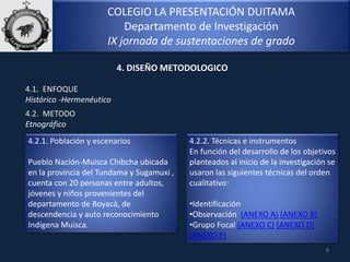 COLEGIO LA PRESENTACIÓN DUITAMA
Departamento de Investigación
IX jornada de sustentaciones de grado
4.1. ENFOQUE
Histórico -Hermenéutico
8
4. DISEÑO METODOLOGICO
4.2. METODO
Etnográfico
4.2.1. Población y escenarios
Pueblo Nación-Muisca Chibcha ubicada
en la provincia del Tundama y Sugamuxi ,
cuenta con 20 personas entre adultos,
jóvenes y niños provenientes del
departamento de Boyacá, de
descendencia y auto reconocimiento
Indígena Muisca.
4.2.2. Técnicas e instrumentos
En función del desarrollo de los objetivos
planteados al inicio de la investigación se
usaron las siguientes técnicas del orden
cualitativo:
•Identificación
•Observación (ANEXO A) (ANEXO B)
•Grupo Focal (ANEXO C) (ANEXO D)
(ANEXO E)
 