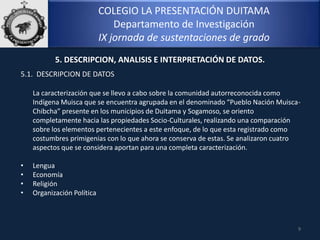 COLEGIO LA PRESENTACIÓN DUITAMA
Departamento de Investigación
IX jornada de sustentaciones de grado
9
5. DESCRIPCION, ANALISIS E INTERPRETACIÓN DE DATOS.
5.1. DESCRIPCION DE DATOS
La caracterización que se llevo a cabo sobre la comunidad autorreconocida como
Indígena Muisca que se encuentra agrupada en el denominado “Pueblo Nación Muisca-
Chibcha” presente en los municipios de Duitama y Sogamoso, se oriento
completamente hacia las propiedades Socio-Culturales, realizando una comparación
sobre los elementos pertenecientes a este enfoque, de lo que esta registrado como
costumbres primigenias con lo que ahora se conserva de estas. Se analizaron cuatro
aspectos que se considera aportan para una completa caracterización.
• Lengua
• Economía
• Religión
• Organización Política
 