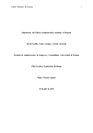 Clúster Marítimo de Panamá. 1
Importancia del Clúster (conglomerado) marítimo en Panamá
David Castillo, Carlos Campos y Yearin Alvarado
Facultad de Administración de Empresas y Contabilidad, Universidad de Panamá
(704) Gestión y Explotación del Buque
Mgter. Manuel Aguirre
23 de julio de 2022
 