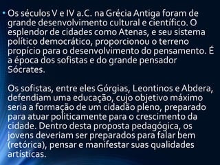 • Os séculosV e IV a.C. na GréciaAntiga foram de
grande desenvolvimento cultural e científico. O
esplendor de cidades como Atenas, e seu sistema
político democrático, proporcionou o terreno
propício para o desenvolvimento do pensamento. É
a época dos sofistas e do grande pensador
Sócrates.
Os sofistas, entre eles Górgias, Leontinos eAbdera,
defendiam uma educação, cujo objetivo máximo
seria a formação de um cidadão pleno, preparado
para atuar politicamente para o crescimento da
cidade. Dentro desta proposta pedagógica, os
jovens deveriam ser preparados para falar bem
(retórica), pensar e manifestar suas qualidades
artísticas.
 
