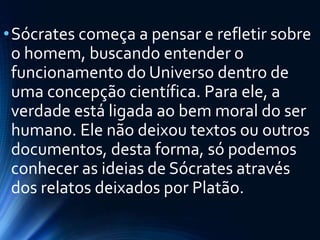 •Sócrates começa a pensar e refletir sobre
o homem, buscando entender o
funcionamento do Universo dentro de
uma concepção científica. Para ele, a
verdade está ligada ao bem moral do ser
humano. Ele não deixou textos ou outros
documentos, desta forma, só podemos
conhecer as ideias de Sócrates através
dos relatos deixados por Platão.
 