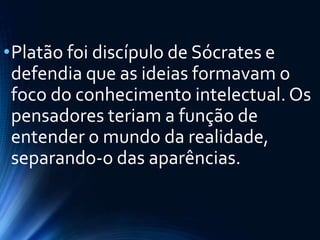 •Platão foi discípulo de Sócrates e
defendia que as ideias formavam o
foco do conhecimento intelectual. Os
pensadores teriam a função de
entender o mundo da realidade,
separando-o das aparências.
 