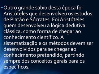 •Outro grande sábio desta época foi
Aristóteles que desenvolveu os estudos
de Platão e Sócrates. Foi Aristóteles
quem desenvolveu a lógica dedutiva
clássica, como forma de chegar ao
conhecimento científico. A
sistematização e os métodos devem ser
desenvolvidos para se chegar ao
conhecimento pretendido, partindo
sempre dos conceitos gerais para os
específicos.
 