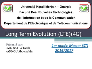 Long Term Evolution (LTE)(4G)
Présenté par:
-MESSATFA Tarek
-ANNOU Abderrahim
Université Kasdi Merbah – Ouargla
Faculté Des Nouvelles Technologies
de l’Information et de la Communication
Département de l’Electronique et de Télécommunications
1er année Master (ST)
2016/2017
 