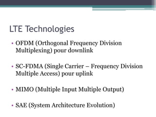 LTE Technologies
• OFDM (Orthogonal Frequency Division
Multiplexing) pour downlink
• SC-FDMA (Single Carrier – Frequency Division
Multiple Access) pour uplink
• MIMO (Multiple Input Multiple Output)
• SAE (System Architecture Evolution)
 