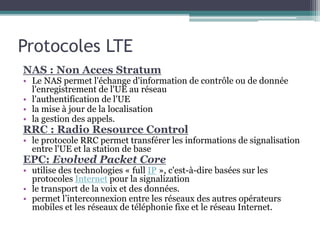 Protocoles LTE
NAS : Non Acces Stratum
• Le NAS permet l'échange d'information de contrôle ou de donnée
l'enregistrement de l'UE au réseau
• l'authentification de l'UE
• la mise à jour de la localisation
• la gestion des appels.
RRC : Radio Resource Control
• le protocole RRC permet transférer les informations de signalisation
entre l'UE et la station de base
EPC: Evolved Packet Core
• utilise des technologies « full IP », c'est-à-dire basées sur les
protocoles Internet pour la signalization
• le transport de la voix et des données.
• permet l’interconnexion entre les réseaux des autres opérateurs
mobiles et les réseaux de téléphonie fixe et le réseau Internet.
 