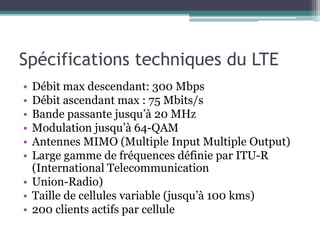 Spécifications techniques du LTE
• Débit max descendant: 300 Mbps
• Débit ascendant max : 75 Mbits/s
• Bande passante jusqu’à 20 MHz
• Modulation jusqu’à 64-QAM
• Antennes MIMO (Multiple Input Multiple Output)
• Large gamme de fréquences définie par ITU-R
(International Telecommunication
• Union-Radio)
• Taille de cellules variable (jusqu’à 100 kms)
• 200 clients actifs par cellule
 