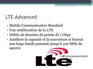 LTE Advanced
• Mobile Communication Standard
• Une amélioration de la LTE
• Débits de données de pointe de 1 Gbps
• Améliore la capacité et la couverture et fournit
une large bande passante jusqu'à 100 MHz de
spectre
 