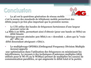 • La 4G est la quatrième génération de réseau mobile
c’est la norme des standards de téléphonie mobile permettant des
débits jusqu’à 50 fois plus important que la première norme.
• Le LTE utilise des bandes de fréquences hertziennes d’une largeur
pouvant varier de
1,4 MHz à 20 MHz, permettant ainsi d'obtenir (pour une bande 20 MHz) un
débit binaire
théorique pouvant atteindre 300 Mbit/s en « downlink », alors que la "vraie
4G" offre un
débit descendant atteignant 1 Gbit/s.
• Le multiplexage OFDMA (Orthogonal Frequency Division Multiple
Access) apporte
une optimisation dans l’utilisation des fréquences en minimisant les
interférences. Le recours à des techniques d’antennes multiples (déjà
utilisés pour le Wi-Fi ou le WiMax) permet de multiplier les canaux de
communication parallèles, ce qui augmente le débit total et la portée.
 