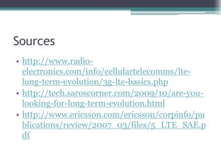 Sources
• http://www.radio-
electronics.com/info/cellulartelecomms/lte-
long-term-evolution/3g-lte-basics.php
• http://tech.saroscorner.com/2009/10/are-you-
looking-for-long-term-evolution.html
• http://www.ericsson.com/ericsson/corpinfo/pu
blications/review/2007_03/files/5_LTE_SAE.p
df
 