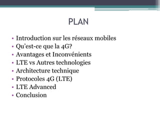 PLAN
• Introduction sur les réseaux mobiles
• Qu’est-ce que la 4G?
• Avantages et Inconvénients
• LTE vs Autres technologies
• Architecture technique
• Protocoles 4G (LTE)
• LTE Advanced
• Conclusion
 