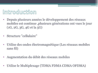 • Depuis plusieurs années le développement des réseaux
mobiles est continue ,plusieurs générations ont vues le jour
(1G, 2G, 3G, 4G et la 5G)
• Structure ”cellulaire”
• Utilise des ondes électromagnétique (Les réseaux mobiles
sans fil)
• Augmentation du débit des réseaux mobiles
• Utilise le Multiplexage (TDMA FDMA CDMA OFDMA)
 