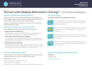 Partner with Ubiquity Retirement + Savings®
- For Financial Advisors
Robust, competitive advantage built in
Retirement is the second most sought after employer benefit following
health. Adding Ubiquity to your service stack offers your clients greater tax
savings, higher employee retention, and a brighter future.
Ubiquity can help take your business to the next level with this low-cost
benefit that everyone needs.
Staying competitive in a growing market
The highlights of a 401(k) retirement savings plan:
	
● Highest possible contribution rates
	 Individuals may contribute up to $19,500 for 2021 (or $26,000 age 50 or
older), which is the highest limit of any retirement plan available.
	
● Tax savings for both the business and employee
	 The IRS provides short- and long-term tax credits to businesses that offer
retirement plans in the workplace. Employees also enjoy a lower taxable
income with pre-tax contributions.
	
● Retirement with zero hidden fees
	 Ubiquity offers frictionless plan management that takes minutes, not days
to maintain. We also charge a flat-fee-for-service, which means your clients
keep more of their money where it belongs — in their retirement.
The opportunity
You put your clients first. And Ubiquity puts you first.
Your own dedicated partnership team to assist you with every-
thing from changing your client investments to navigating our
intuitive online platform.
Regularly scheduled webinars are available in order to keep you
informed and trained in all things 401(k). 1:1 training is also
available to you.
To help save time and increase efficiency for your business, our
team can facilitate advisory fee processing to ensure your hard
work pays off.
We offer a free co-branded experience including your logo and
marketing message. We also have resources and tools for you
and your clients.
Partner with Ubiquity today.
Take advantage of our retirement savings expertise and services to bring a
streamlined solution to you and your small business clients.
With Ubiquity, you can:
	
● Retain existing clients and attract new ones
	
● Gain competitive advantage
	
● Partner with an expert who handles the details at no additional cost to you.
Contact the Ubiquity partnership team
Get started:
T: 866.615.4793
E: sales@myubiquity.com
866.615.4793
sales@myubiquity.com
myubiquity.com
 