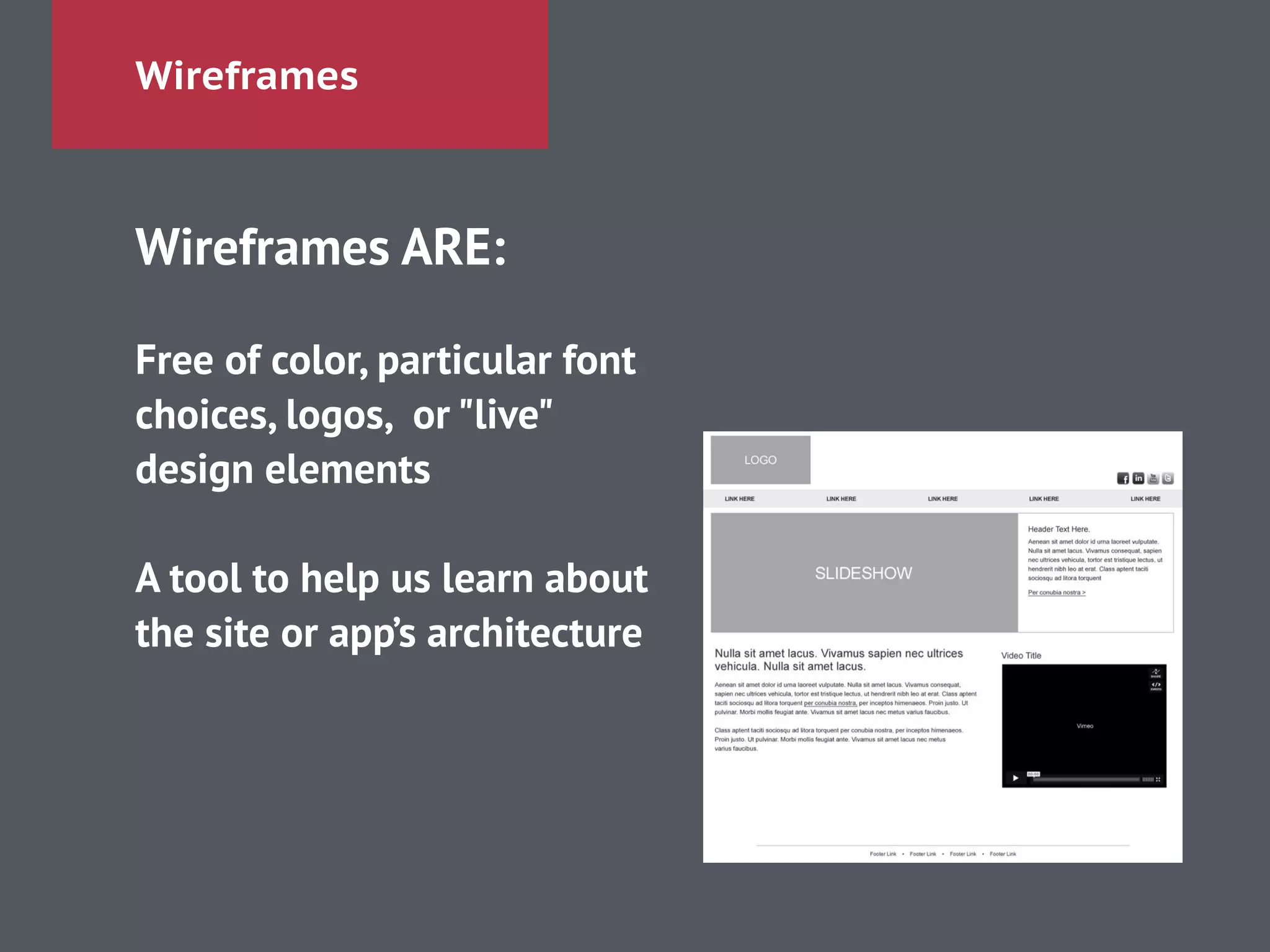 Wireframes
Wireframes ARE:
!
Free of color, particular font
choices, logos, or "live"
design elements
!
A tool to help us learn about
the site or app’s architecture
 