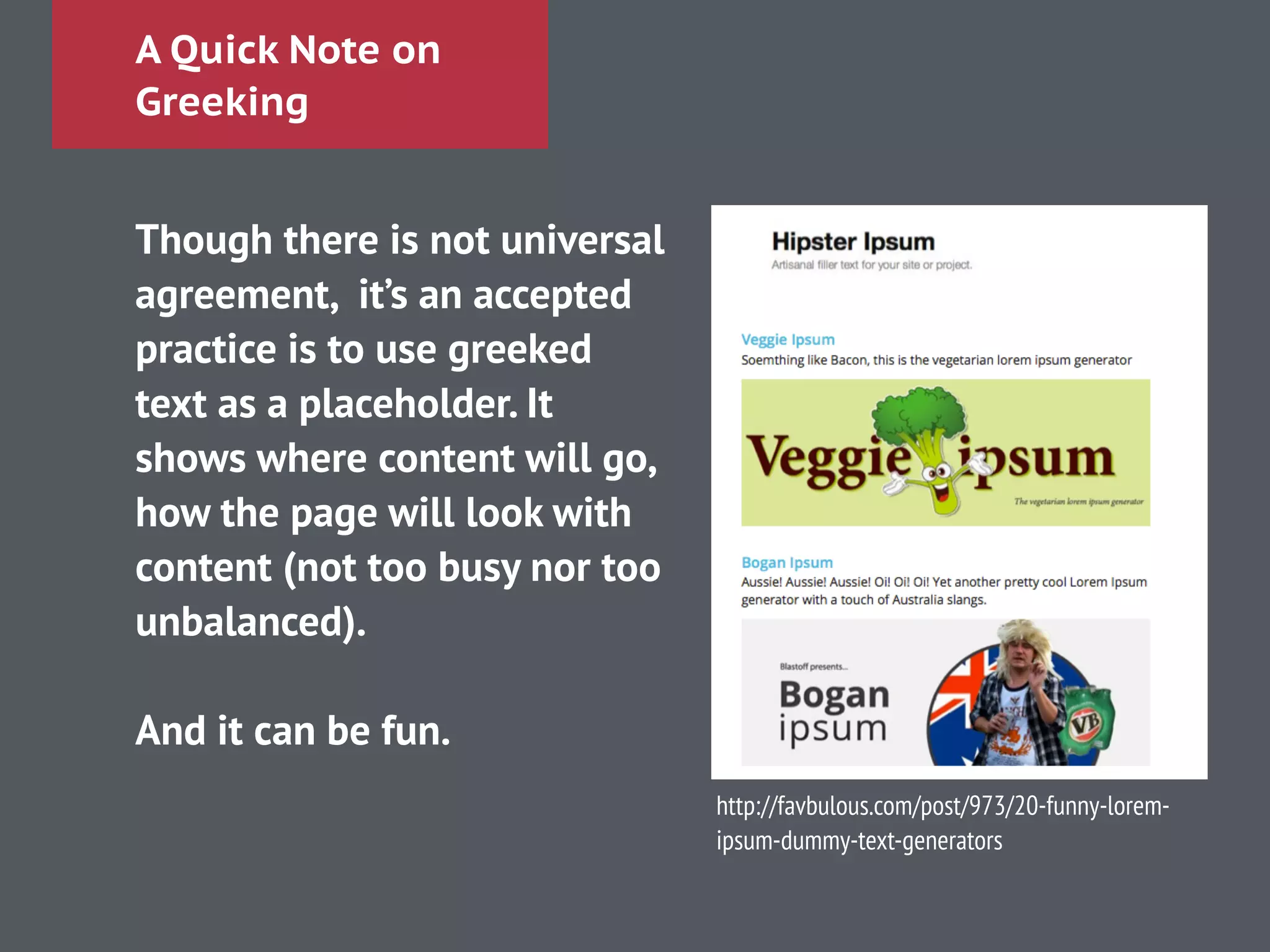 A Quick Note on
Greeking
Though there is not universal
agreement, it’s an accepted
practice is to use greeked
text as a placeholder. It
shows where content will go,
how the page will look with
content (not too busy nor too
unbalanced).
!
And it can be fun.
http://favbulous.com/post/973/20-funny-lorem-
ipsum-dummy-text-generators
 