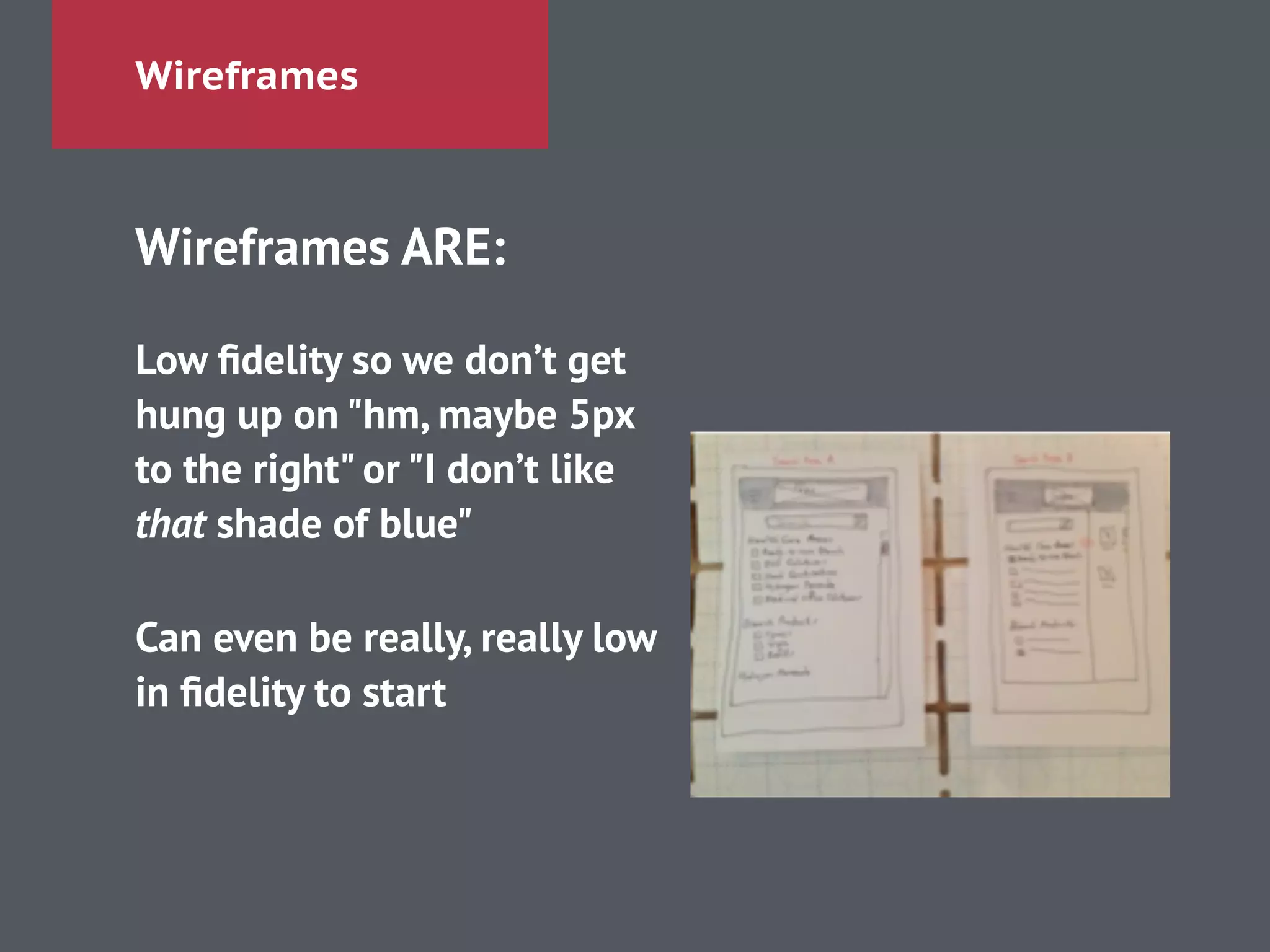 Wireframes
Wireframes ARE:
!
Low ﬁdelity so we don’t get
hung up on "hm, maybe 5px
to the right" or "I don’t like
that shade of blue"
!
Can even be really, really low
in ﬁdelity to start
 
