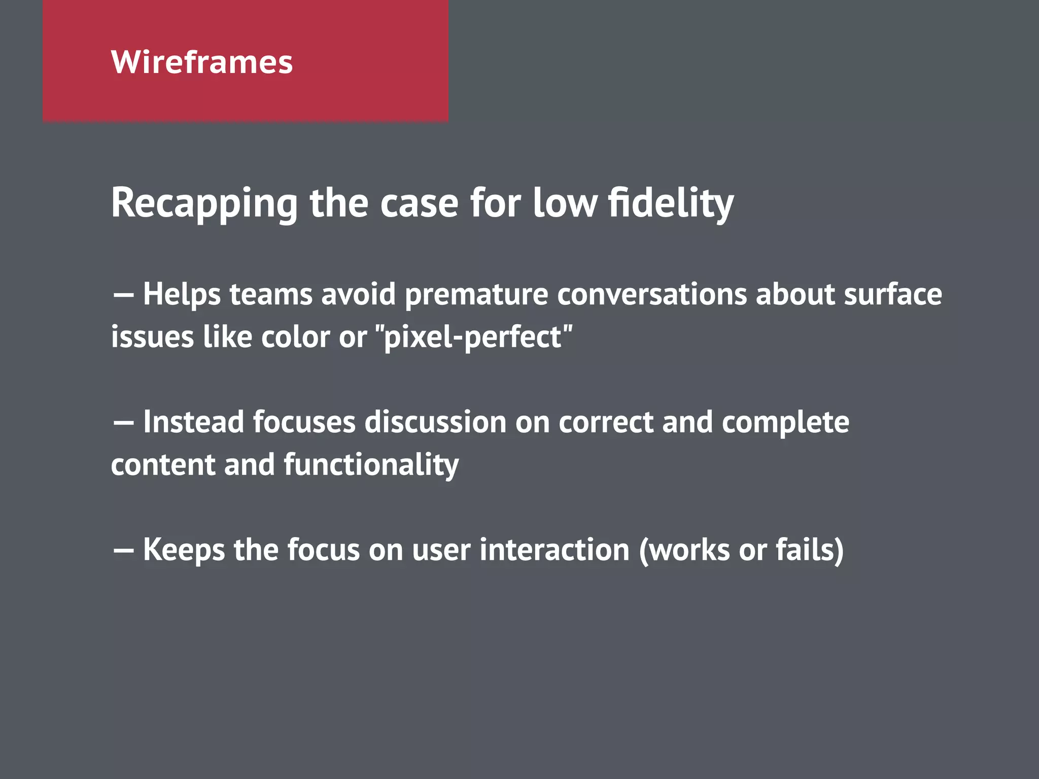 Wireframes
Recapping the case for low ﬁdelity
!
— Helps teams avoid premature conversations about surface
issues like color or "pixel-perfect"
!
— Instead focuses discussion on correct and complete
content and functionality
!
— Keeps the focus on user interaction (works or fails)
 