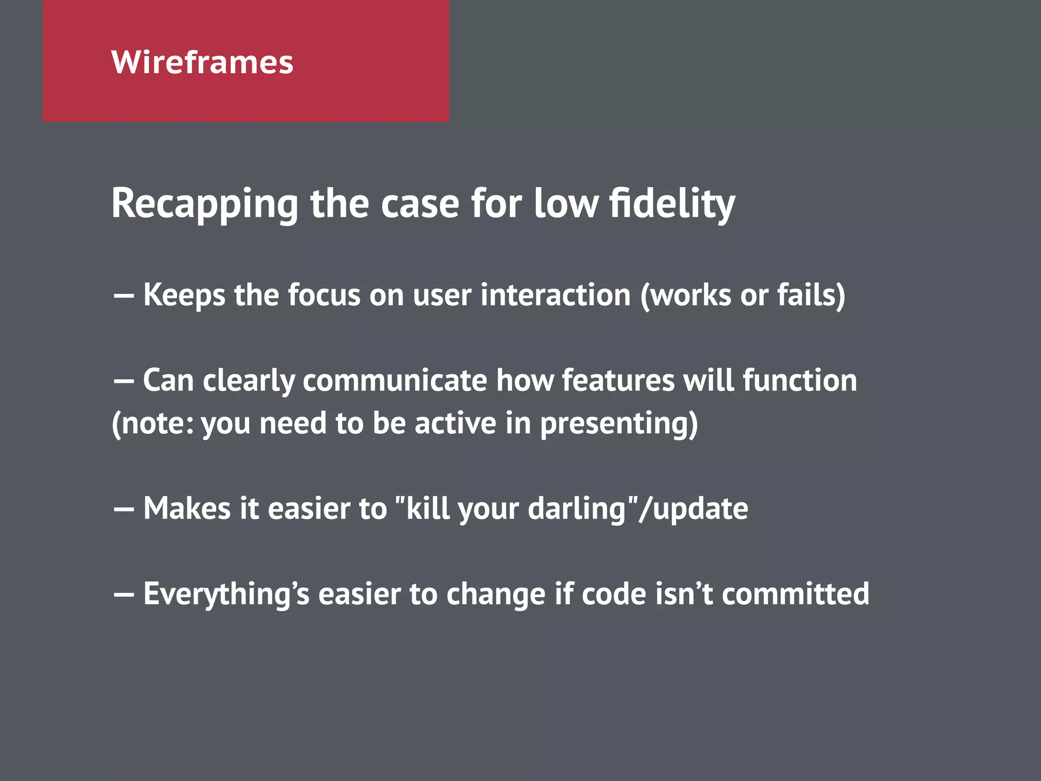 Wireframes
Recapping the case for low ﬁdelity
!
— Keeps the focus on user interaction (works or fails)
!
— Can clearly communicate how features will function
(note: you need to be active in presenting)
!
— Makes it easier to "kill your darling"/update
!
— Everything’s easier to change if code isn’t committed
 