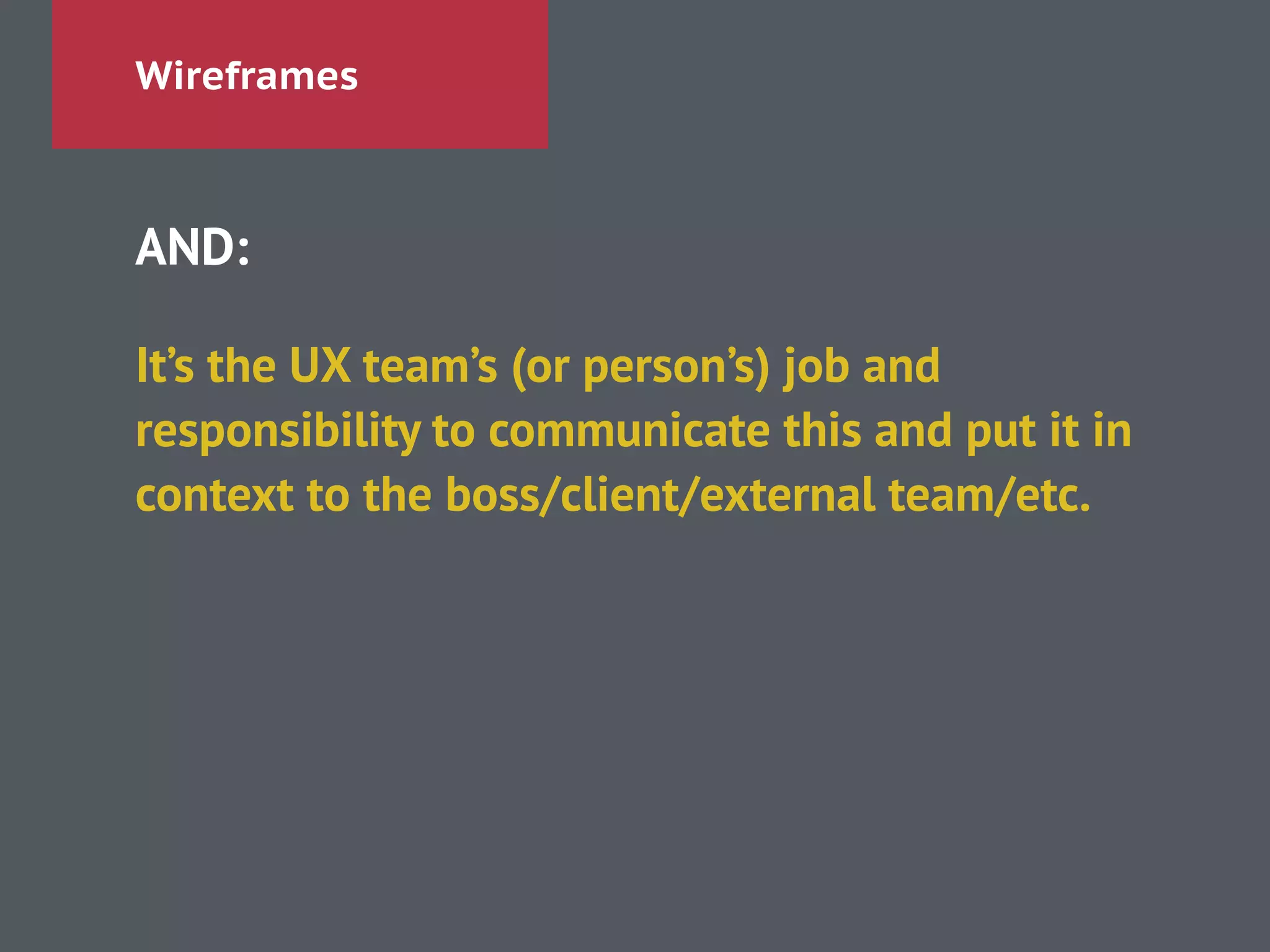 Wireframes
AND:
!
It’s the UX team’s (or person’s) job and
responsibility to communicate this and put it in
context to the boss/client/external team/etc.
 