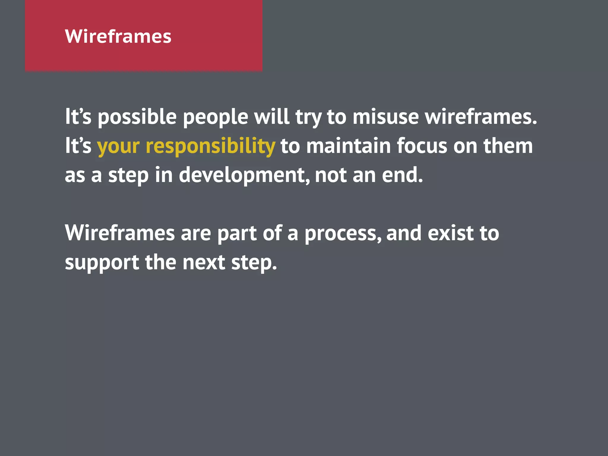 Wireframes
It’s possible people will try to misuse wireframes.
It’s your responsibility to maintain focus on them
as a step in development, not an end.
!
Wireframes are part of a process, and exist to
support the next step.
 