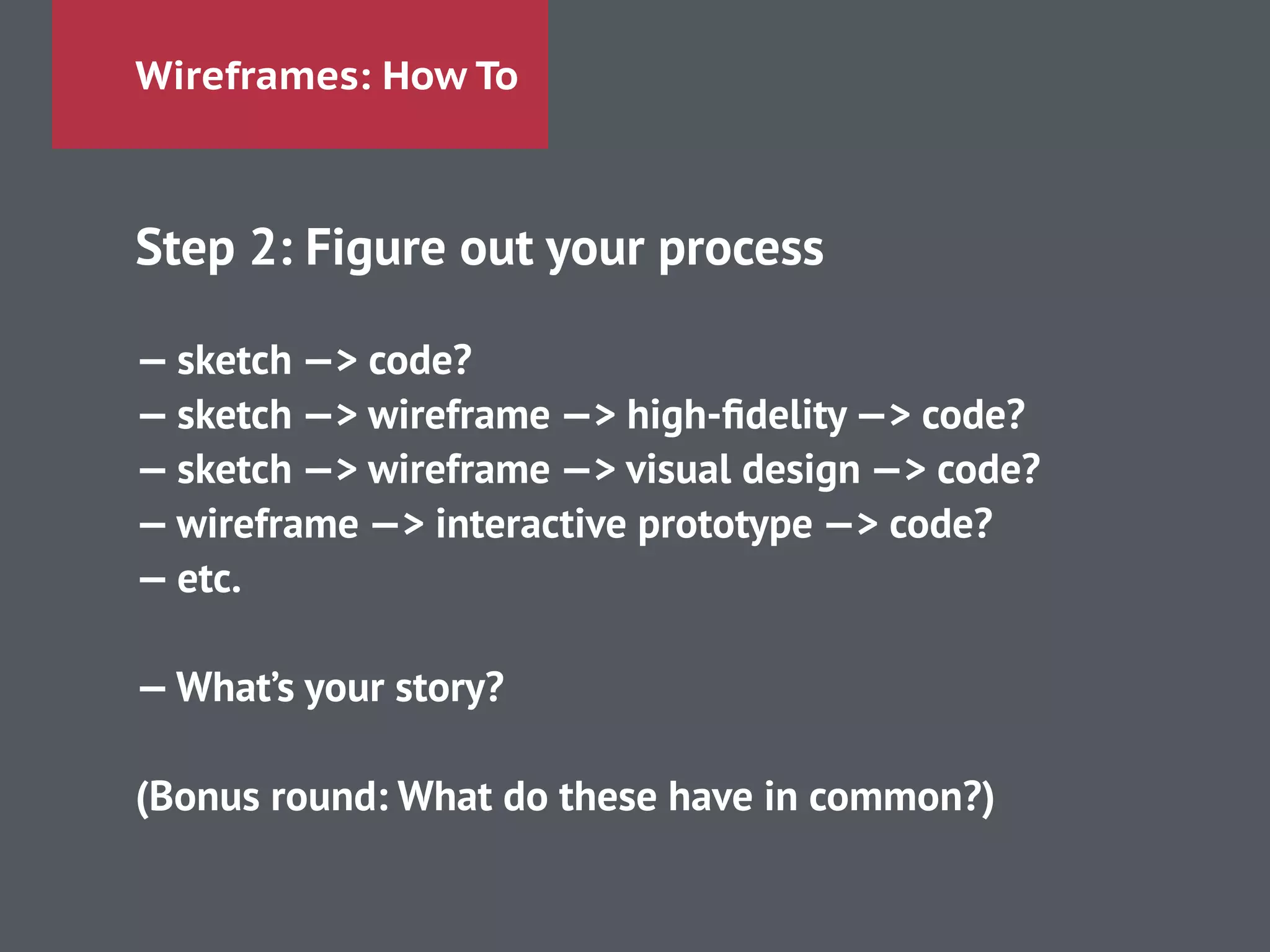 Wireframes: How To
Step 2: Figure out your process
!
— sketch —> code?
— sketch —> wireframe —> high-ﬁdelity —> code?
— sketch —> wireframe —> visual design —> code?
— wireframe —> interactive prototype —> code?
— etc.
!
—What’s your story?
!
(Bonus round: What do these have in common?)
 