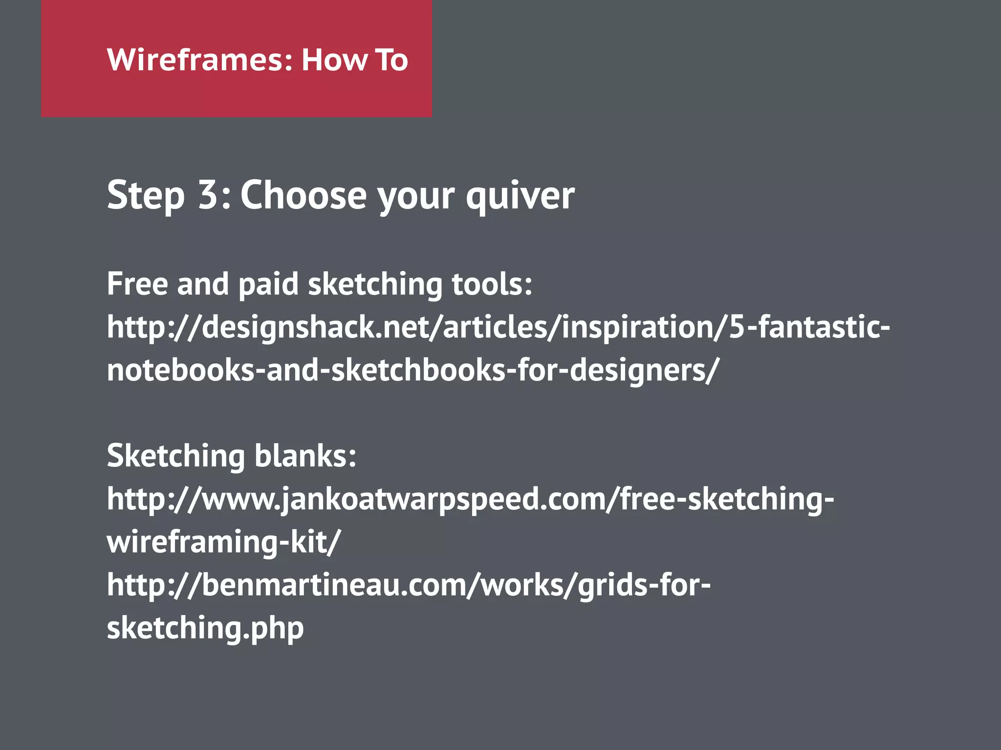 Wireframes: How To
Step 3: Choose your quiver
!
Free and paid sketching tools:
http://designshack.net/articles/inspiration/5-fantastic-
notebooks-and-sketchbooks-for-designers/
!
Sketching blanks:
http://www.jankoatwarpspeed.com/free-sketching-
wireframing-kit/
http://benmartineau.com/works/grids-for-
sketching.php
 