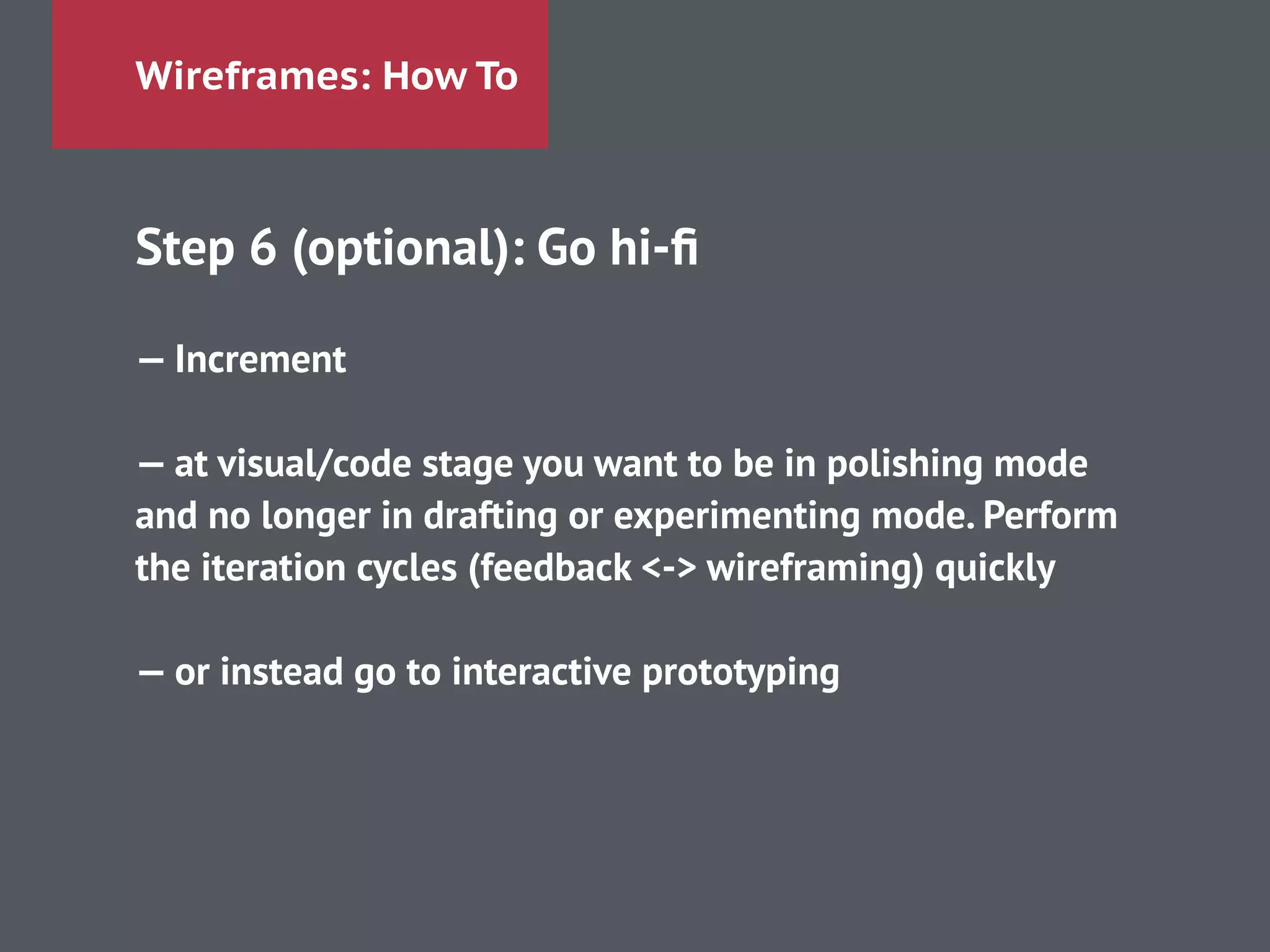 Wireframes: How To
Step 6 (optional): Go hi-ﬁ
!
— Increment
!
— at visual/code stage you want to be in polishing mode
and no longer in drafting or experimenting mode. Perform
the iteration cycles (feedback <-> wireframing) quickly
!
— or instead go to interactive prototyping
!
 