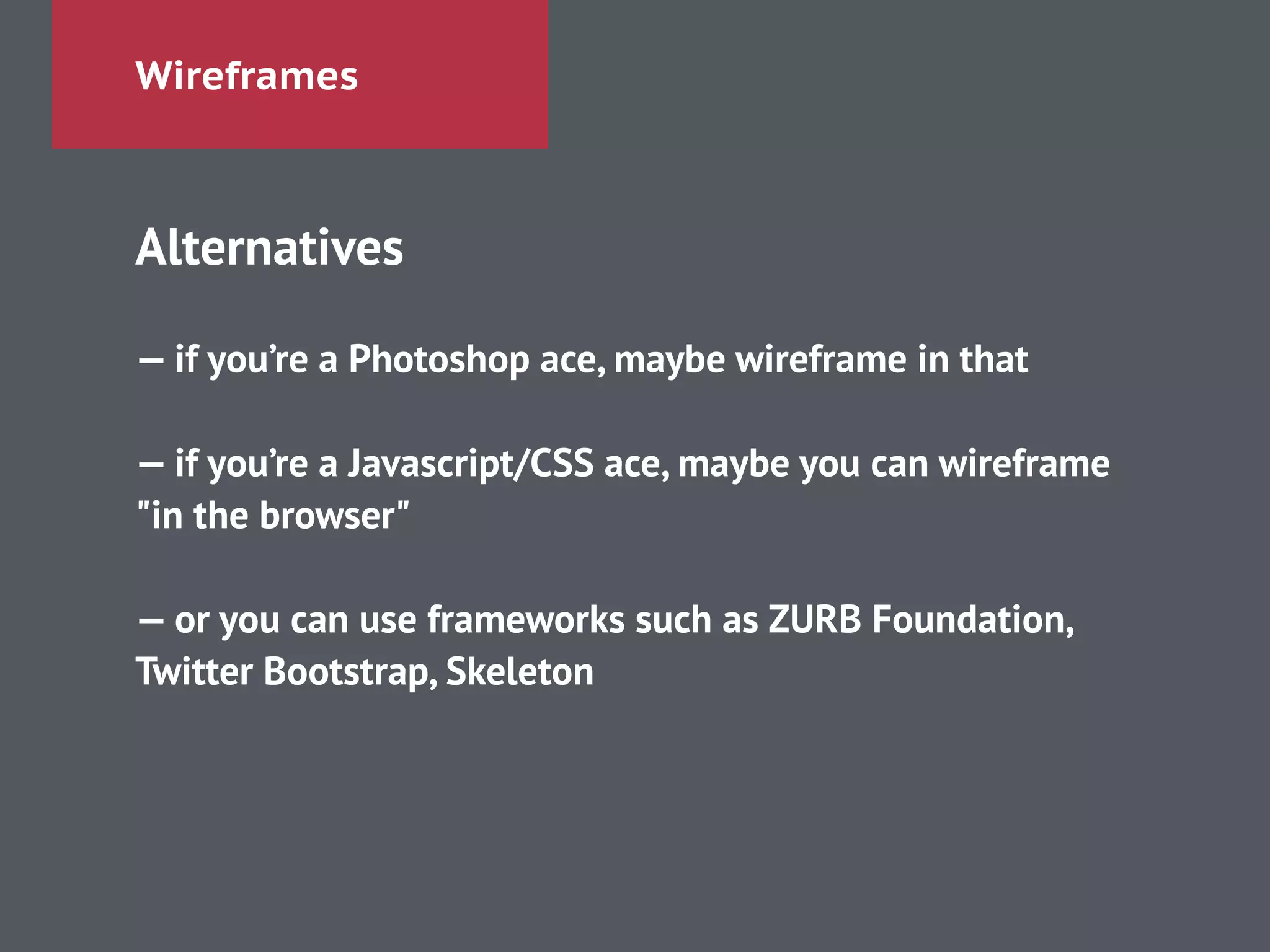 Wireframes
Alternatives
!
— if you’re a Photoshop ace, maybe wireframe in that
!
— if you’re a Javascript/CSS ace, maybe you can wireframe
"in the browser"
!
— or you can use frameworks such as ZURB Foundation,
Twitter Bootstrap, Skeleton
 