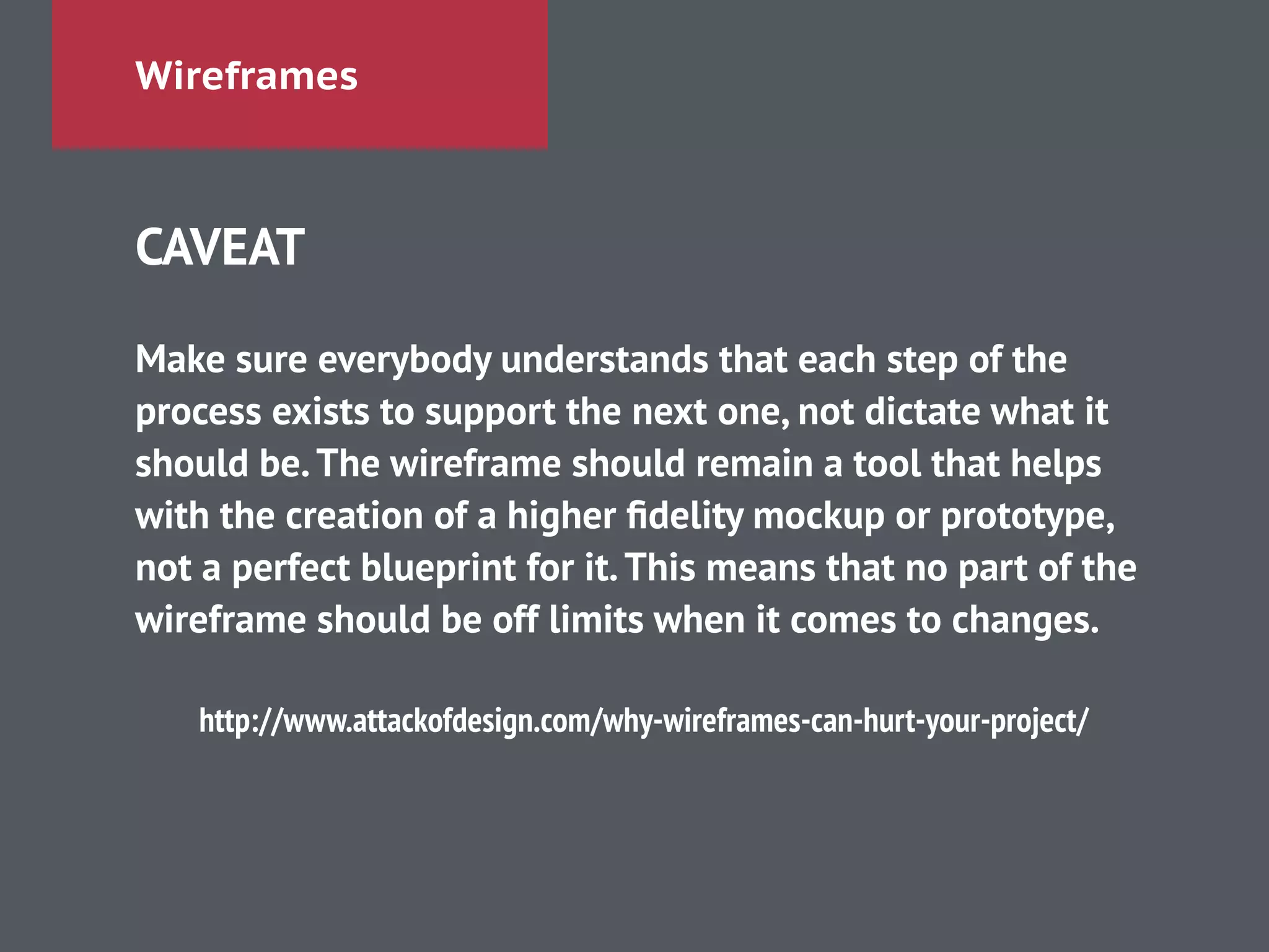 Wireframes
CAVEAT
!
Make sure everybody understands that each step of the
process exists to support the next one, not dictate what it
should be.The wireframe should remain a tool that helps
with the creation of a higher ﬁdelity mockup or prototype,
not a perfect blueprint for it.This means that no part of the
wireframe should be off limits when it comes to changes.
!
http://www.attackofdesign.com/why-wireframes-can-hurt-your-project/
 