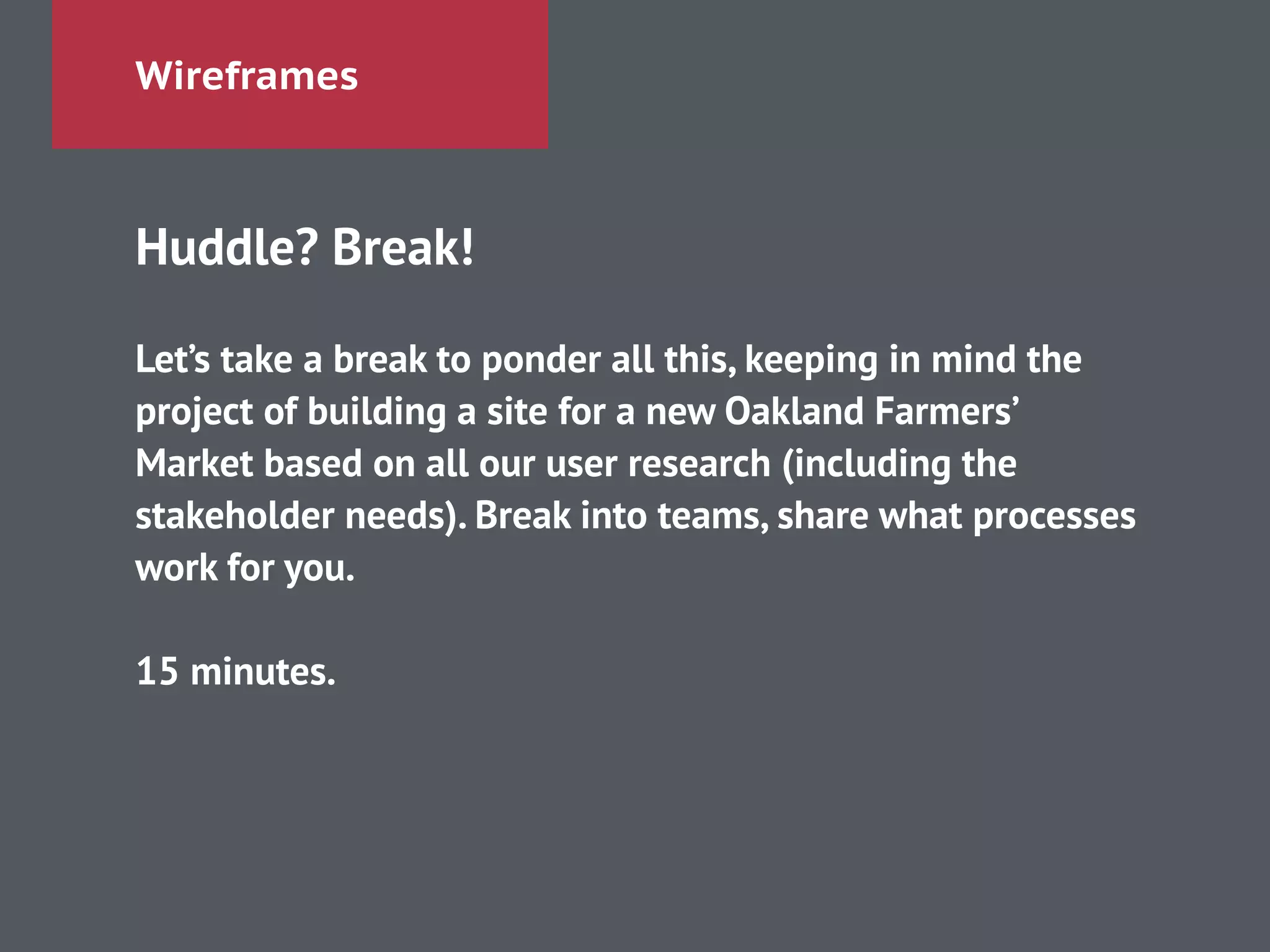 Wireframes
Huddle? Break!
!
Let’s take a break to ponder all this, keeping in mind the
project of building a site for a new Oakland Farmers’
Market based on all our user research (including the
stakeholder needs). Break into teams, share what processes
work for you.
!
15 minutes.
 