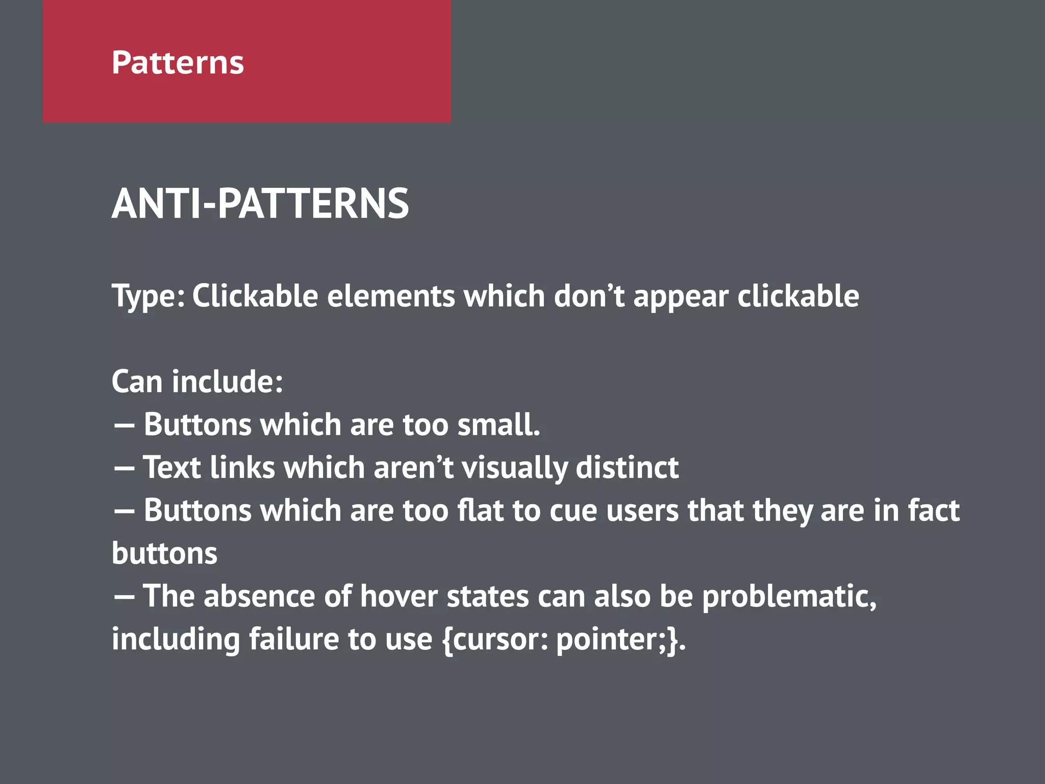 Patterns
ANTI-PATTERNS
!
Type: Clickable elements which don’t appear clickable
!
Can include:
— Buttons which are too small.
—Text links which aren’t visually distinct
— Buttons which are too ﬂat to cue users that they are in fact
buttons
—The absence of hover states can also be problematic,
including failure to use {cursor: pointer;}.
 