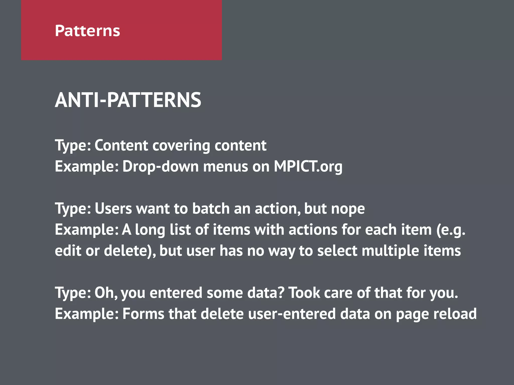 Patterns
ANTI-PATTERNS
!
Type: Content covering content
Example: Drop-down menus on MPICT.org
!
Type: Users want to batch an action, but nope
Example: A long list of items with actions for each item (e.g.
edit or delete), but user has no way to select multiple items
!
Type: Oh, you entered some data? Took care of that for you.
Example: Forms that delete user-entered data on page reload
 