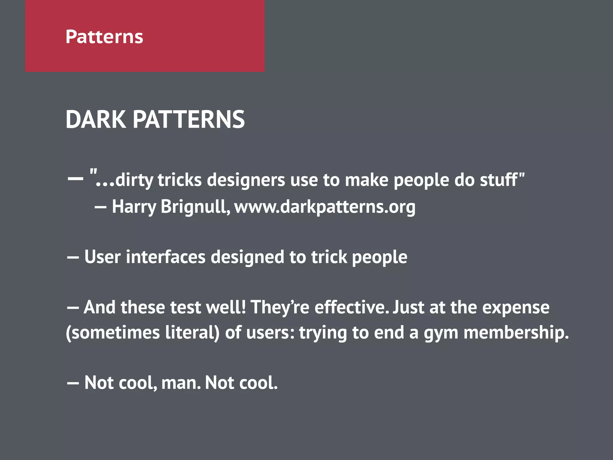 Patterns
DARK PATTERNS
!
—"…dirty tricks designers use to make people do stuff"
— Harry Brignull, www.darkpatterns.org
!
— User interfaces designed to trick people
!
—And these test well! They’re effective. Just at the expense
(sometimes literal) of users: trying to end a gym membership.
!
— Not cool, man. Not cool.
 