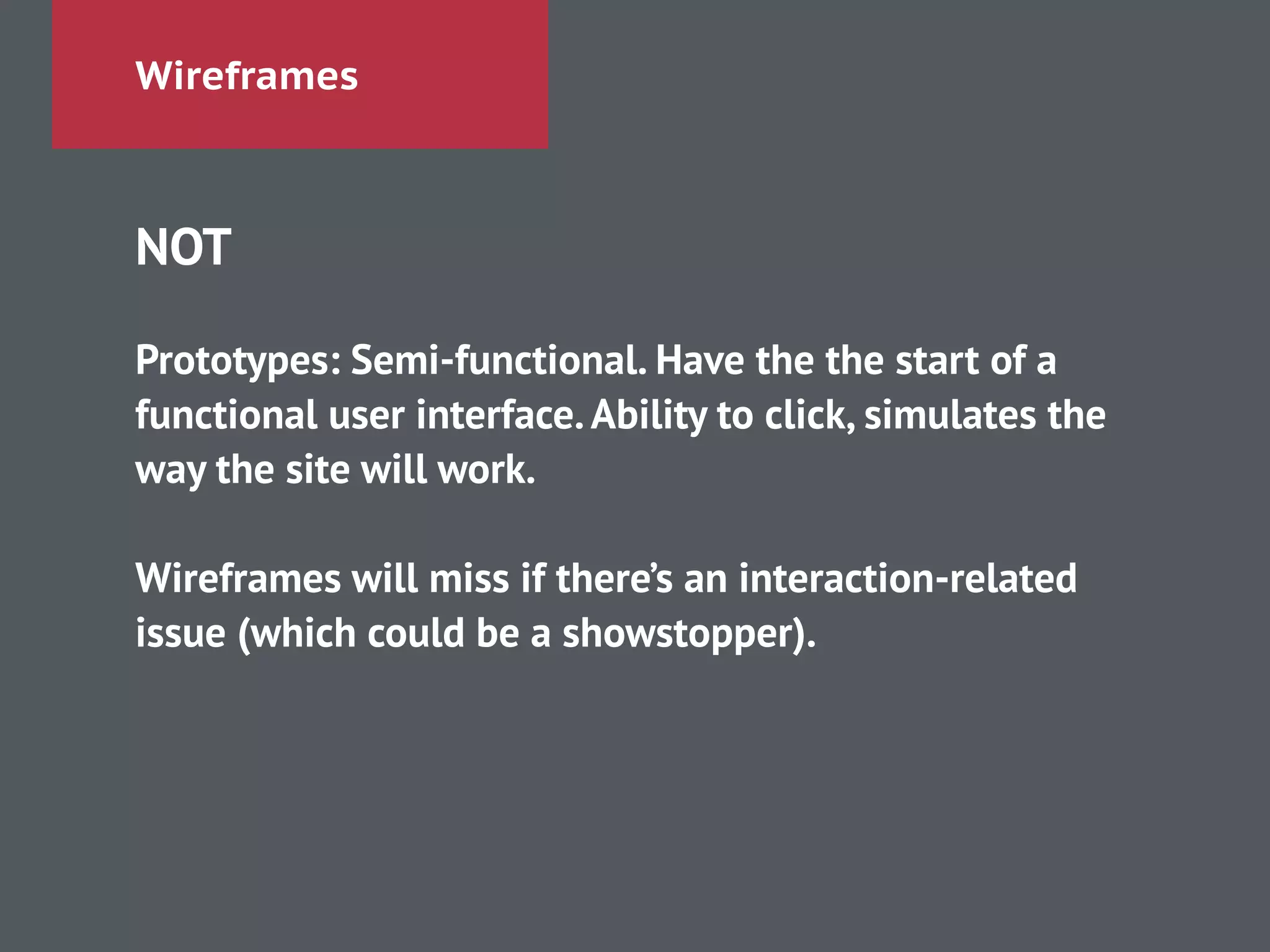 Wireframes
NOT
!
Prototypes: Semi-functional. Have the the start of a
functional user interface.Ability to click, simulates the
way the site will work.
!
Wireframes will miss if there’s an interaction-related
issue (which could be a showstopper).
!
 