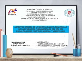 REPÚBLICA BOLIVARIANA DE VENEZUELA
A.C. ESTUDIOS SUPERIORES GERENCIALES
CORPORATIVOS VALLES DEL TUY
UNIVERSIDAD BICENTENARIA DE ARAGUA
CENTRO REGIONAL DE APOYO TECNOLOGICO
VALLES DEL TUY (CREATEC)
ASIGNATURA MÉTODOS E INSTRUMENTOS DE EVALUACIÓN
ÉTICA DEL PSICÓLOGO
PARTICIPANTES
1- AVENDAÑO RAQUEL C.I. 15.910.076
2- SUAREZ BENITEZ LEONARYS SUSANA
FACILITADORA
PROF. Yelitza Gracia
 