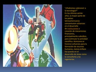 "¿Podremos sobrevivir a
la tecnología?"
En los últimos veinte
años, la mayor parte de
los países
latinoamericanos
concentraron esfuerzos
en el desarrollo
de instituciones y
creación de mecanismos
financieros,
principalmente subsidios,
para estimular la actividad
científica. Asimismo se
hicieron esfuerzos para la
formación de recursos
humanos, menos énfasis
fue puesto en el
desarrollo de áreas como
la consultoría y las
ingenierías.
 