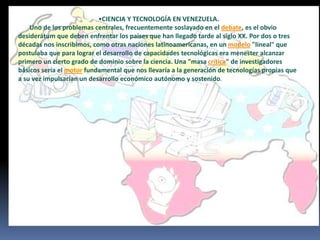 •CIENCIA Y TECNOLOGÍA EN VENEZUELA.
Uno de los problemas centrales, frecuentemente soslayado en el debate, es el obvio
desiderátum que deben enfrentar los países que han llegado tarde al siglo XX. Por dos o tres
décadas nos inscribimos, como otras naciones latinoamericanas, en un modelo "lineal" que
postulaba que para lograr el desarrollo de capacidades tecnológicas era menester alcanzar
primero un cierto grado de dominio sobre la ciencia. Una "masa crítica" de investigadores
básicos sería el motor fundamental que nos llevaría a la generación de tecnologías propias que
a su vez impulsarían un desarrollo económico autónomo y sostenido.
 