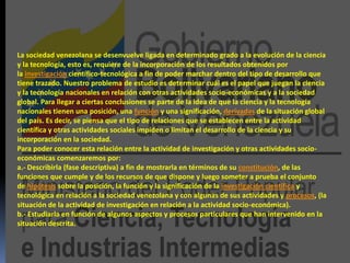 La sociedad venezolana se desenvuelve ligada en determinado grado a la evolución de la ciencia
y la tecnología, esto es, requiere de la incorporación de los resultados obtenidos por
la investigación científico-tecnológica a fin de poder marchar dentro del tipo de desarrollo que
tiene trazado. Nuestro problema de estudio es determinar cuál es el papel que juegan la ciencia
y la tecnología nacionales en relación con otras actividades socio-económicas y a la sociedad
global. Para llegar a ciertas conclusiones se parte de la idea de que la ciencia y la tecnología
nacionales tienen una posición, una función y una significación, derivadas de la situación global
del país. Es decir, se piensa que el tipo de relaciones que se establecen entre la actividad
científica y otras actividades sociales impiden o limitan el desarrollo de la ciencia y su
incorporación en la sociedad.
Para poder conocer esta relación entre la actividad de investigación y otras actividades socio-
económicas comenzaremos por:
a.- Describirla (fase descriptiva) a fin de mostrarla en términos de su constitución, de las
funciones que cumple y de los recursos de que dispone y luego someter a prueba el conjunto
de hipótesis sobre la posición, la función y la significación de la investigación científica y
tecnológica en relación a la sociedad venezolana y con algunas de sus actividades y procesos, (la
situación de la actividad de investigación en relación a la actividad socio-económica).
b.- Estudiarla en función de algunos aspectos y procesos particulares que han intervenido en la
situación descrita.
 