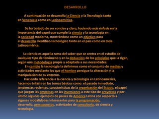 DESARROLLO
A continuación se desarrolla la Ciencia y la Tecnología tanto
en Venezuela como en Latinoamérica.
Se ha tratado de ser conciso y claro, haciendo más énfasis en la
importancia del papel que cumple la ciencia y la tecnología en
la sociedad moderna, mostrándose como un objetivo para
el desarrollo científico-tecnológico tanto en el país como en toda
Latinoamérica.
La ciencia es aquella rama del saber que se centra en el estudio de
cualquier tipo de fenómeno y en la deducción de los principios que la rigen,
según una metodología propia y adaptada a sus necesidades.
En cambio la tecnología la definimos como el conjunto de medios y
actividades mediante los que el hombre persigue la alteración y la
manipulación de su entorno.
Haciendo referencia a la ciencia y tecnología en Latinoamérica,
hacemos énfasis en los temas básicos como: el pasado inmediato,
tendencias recientes, características de la organización del Estado, el papel
que juegan las empresas en las inversiones a este tipo de proyectos y por
último algunos ejemplos de países de América Latina con respecto a
algunas modalidades interesantes para la programación,
desarrollo, presupuestos, actividades de consultoría, de ciencia y
tecnología.
 